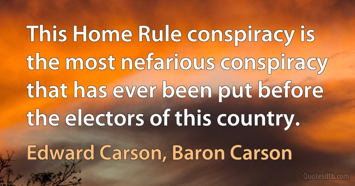 This Home Rule conspiracy is the most nefarious conspiracy that has ever been put before the electors of this country. (Edward Carson, Baron Carson)