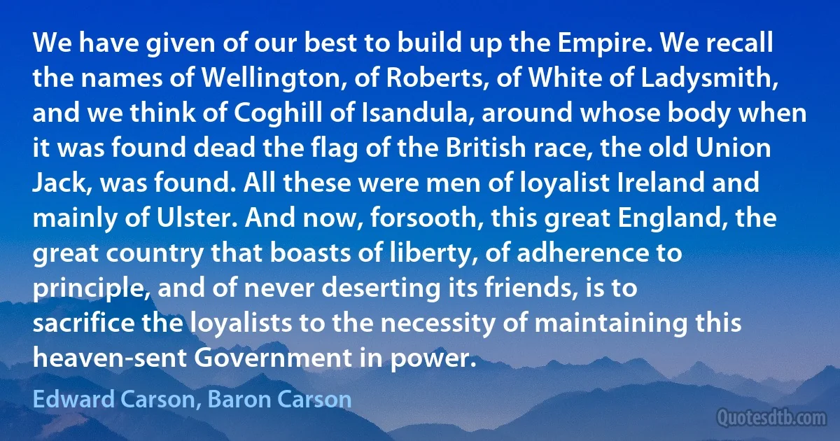 We have given of our best to build up the Empire. We recall the names of Wellington, of Roberts, of White of Ladysmith, and we think of Coghill of Isandula, around whose body when it was found dead the flag of the British race, the old Union Jack, was found. All these were men of loyalist Ireland and mainly of Ulster. And now, forsooth, this great England, the great country that boasts of liberty, of adherence to principle, and of never deserting its friends, is to sacrifice the loyalists to the necessity of maintaining this heaven-sent Government in power. (Edward Carson, Baron Carson)