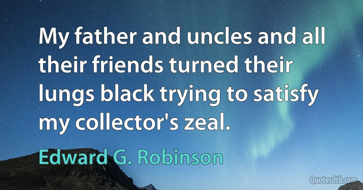 My father and uncles and all their friends turned their lungs black trying to satisfy my collector's zeal. (Edward G. Robinson)