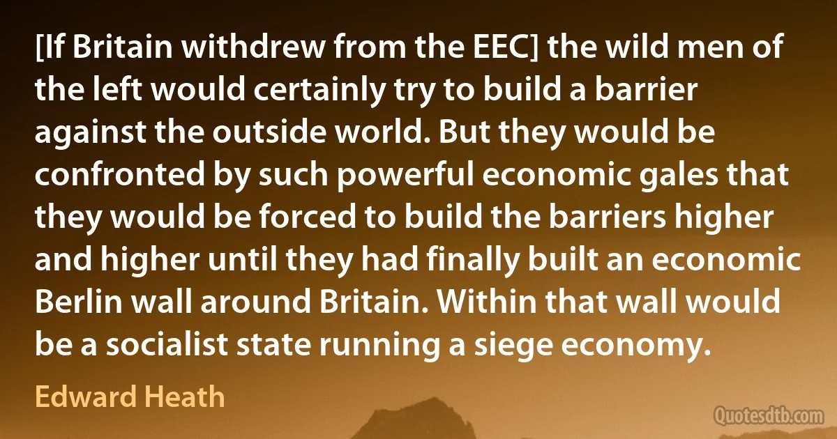 [If Britain withdrew from the EEC] the wild men of the left would certainly try to build a barrier against the outside world. But they would be confronted by such powerful economic gales that they would be forced to build the barriers higher and higher until they had finally built an economic Berlin wall around Britain. Within that wall would be a socialist state running a siege economy. (Edward Heath)