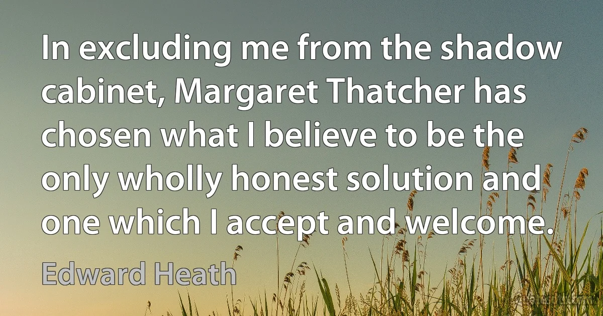 In excluding me from the shadow cabinet, Margaret Thatcher has chosen what I believe to be the only wholly honest solution and one which I accept and welcome. (Edward Heath)