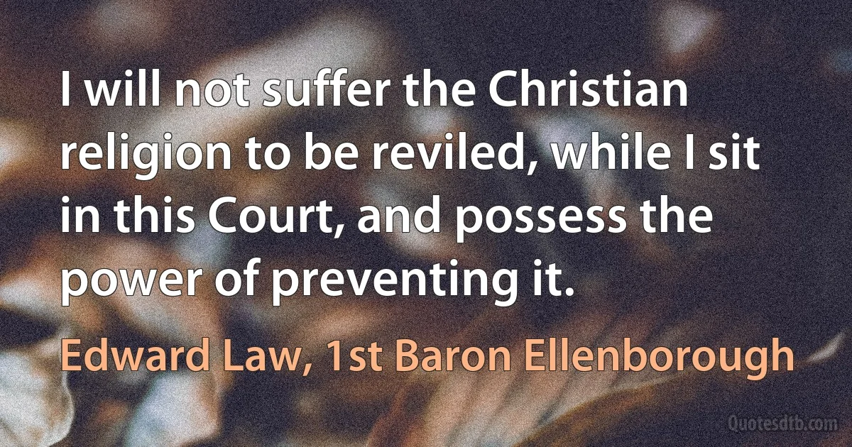 I will not suffer the Christian religion to be reviled, while I sit in this Court, and possess the power of preventing it. (Edward Law, 1st Baron Ellenborough)