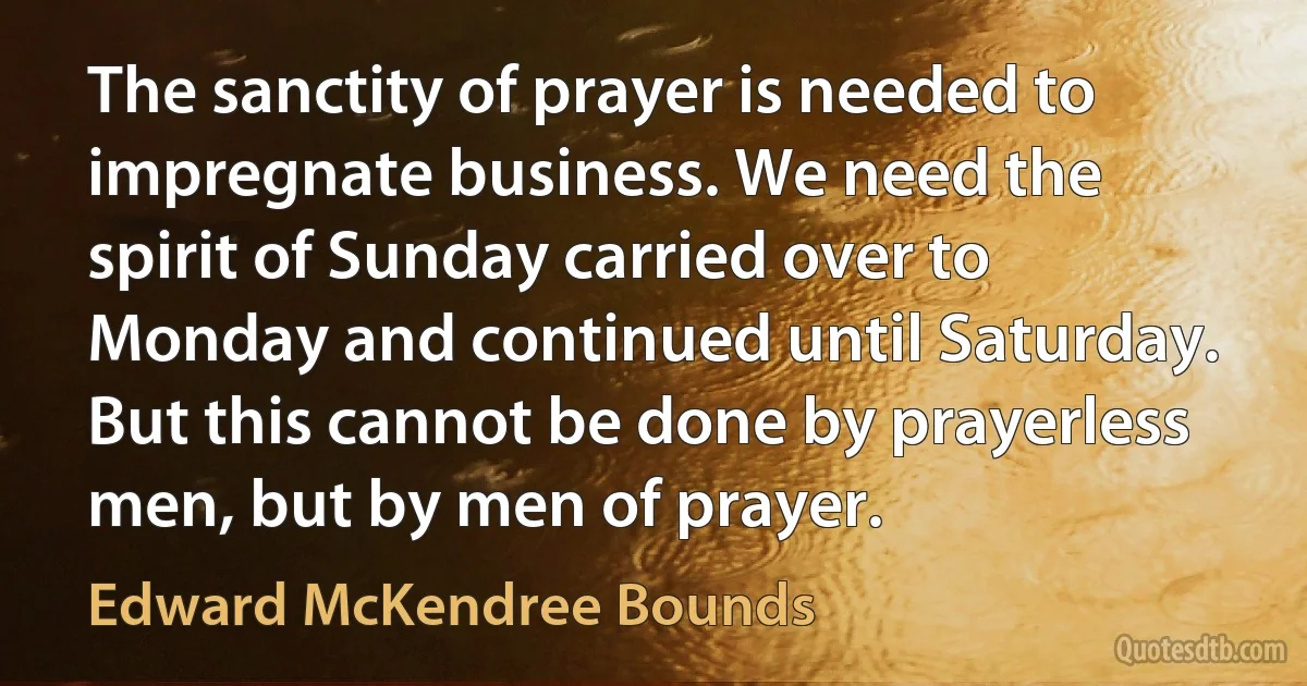 The sanctity of prayer is needed to impregnate business. We need the spirit of Sunday carried over to Monday and continued until Saturday. But this cannot be done by prayerless men, but by men of prayer. (Edward McKendree Bounds)