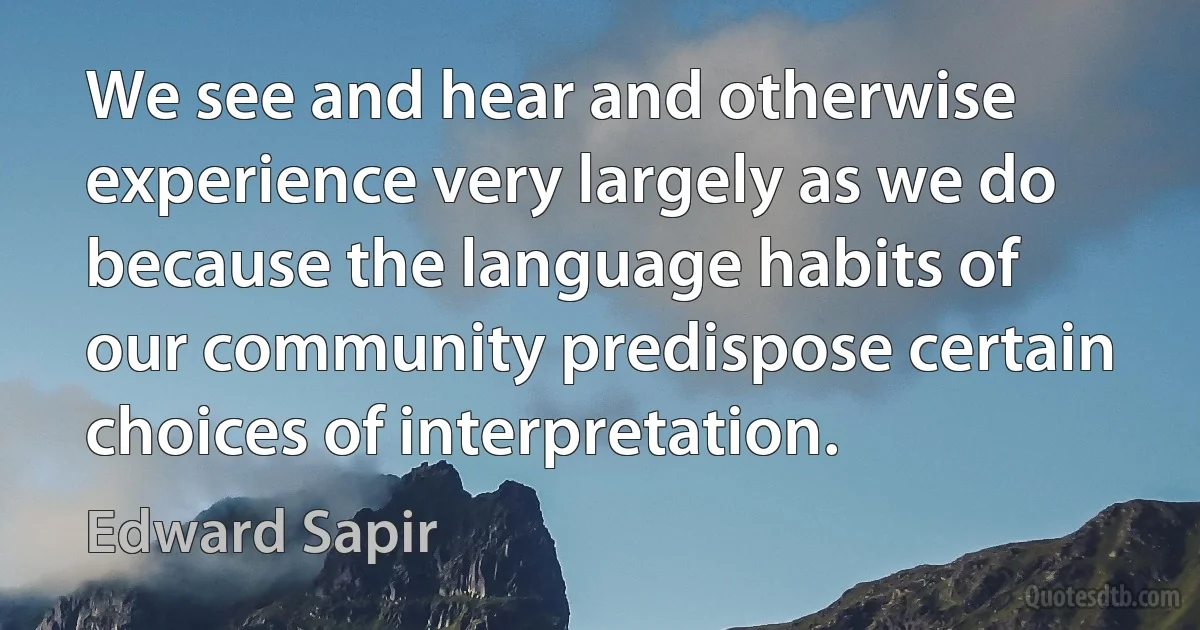 We see and hear and otherwise experience very largely as we do because the language habits of our community predispose certain choices of interpretation. (Edward Sapir)