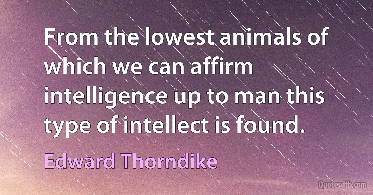 From the lowest animals of which we can affirm intelligence up to man this type of intellect is found. (Edward Thorndike)