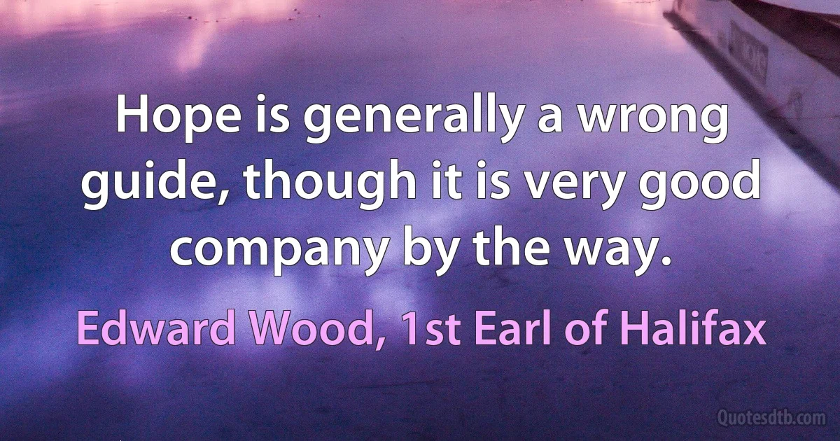 Hope is generally a wrong guide, though it is very good company by the way. (Edward Wood, 1st Earl of Halifax)