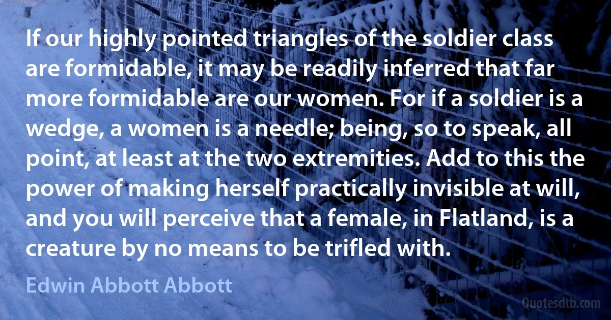 If our highly pointed triangles of the soldier class are formidable, it may be readily inferred that far more formidable are our women. For if a soldier is a wedge, a women is a needle; being, so to speak, all point, at least at the two extremities. Add to this the power of making herself practically invisible at will, and you will perceive that a female, in Flatland, is a creature by no means to be trifled with. (Edwin Abbott Abbott)