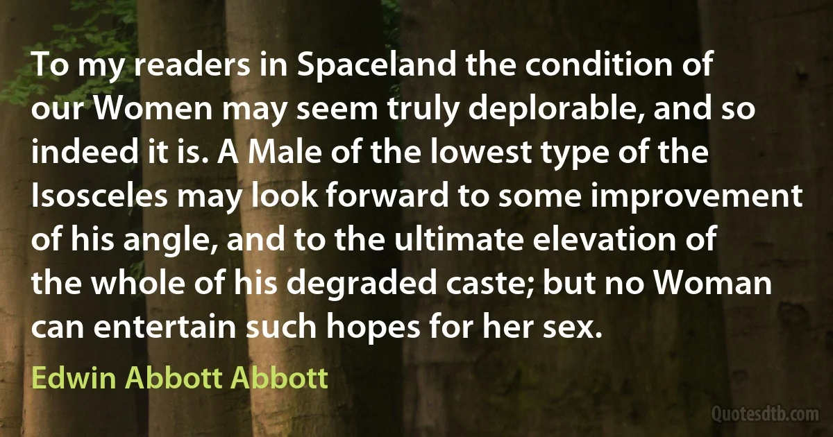 To my readers in Spaceland the condition of our Women may seem truly deplorable, and so indeed it is. A Male of the lowest type of the Isosceles may look forward to some improvement of his angle, and to the ultimate elevation of the whole of his degraded caste; but no Woman can entertain such hopes for her sex. (Edwin Abbott Abbott)