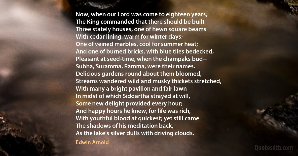 Now, when our Lord was come to eighteen years,
The King commanded that there should be built
Three stately houses, one of hewn square beams
With cedar lining, warm for winter days;
One of veined marbles, cool for summer heat;
And one of burned bricks, with blue tiles bedecked,
Pleasant at seed-time, when the champaks bud--
Subha, Suramma, Ramma, were their names.
Delicious gardens round about them bloomed,
Streams wandered wild and musky thickets stretched,
With many a bright pavilion and fair lawn
In midst of which Siddartha strayed at will,
Some new delight provided every hour;
And happy hours he knew, for life was rich,
With youthful blood at quickest; yet still came
The shadows of his meditation back,
As the lake's silver dulls with driving clouds. (Edwin Arnold)