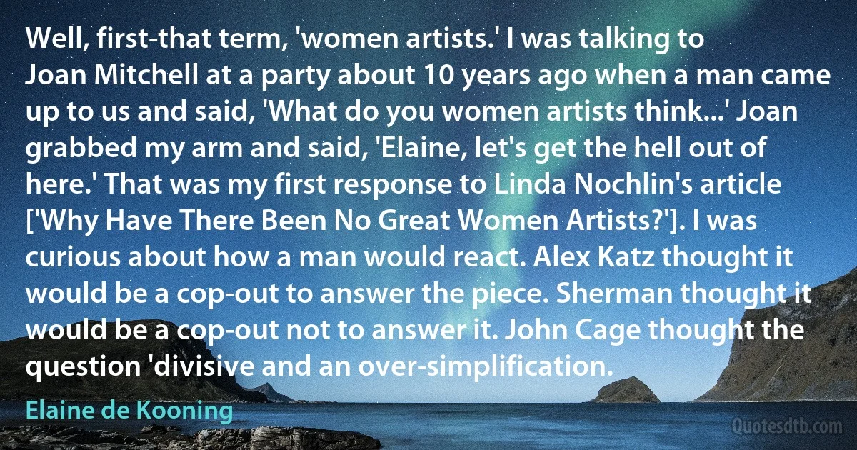 Well, first-that term, 'women artists.' I was talking to Joan Mitchell at a party about 10 years ago when a man came up to us and said, 'What do you women artists think...' Joan grabbed my arm and said, 'Elaine, let's get the hell out of here.' That was my first response to Linda Nochlin's article ['Why Have There Been No Great Women Artists?']. I was curious about how a man would react. Alex Katz thought it would be a cop-out to answer the piece. Sherman thought it would be a cop-out not to answer it. John Cage thought the question 'divisive and an over-simplification. (Elaine de Kooning)