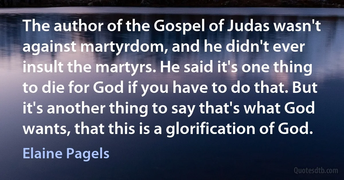 The author of the Gospel of Judas wasn't against martyrdom, and he didn't ever insult the martyrs. He said it's one thing to die for God if you have to do that. But it's another thing to say that's what God wants, that this is a glorification of God. (Elaine Pagels)