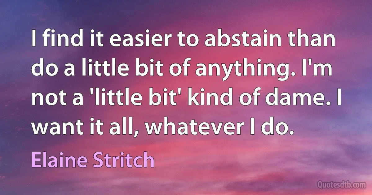 I find it easier to abstain than do a little bit of anything. I'm not a 'little bit' kind of dame. I want it all, whatever I do. (Elaine Stritch)