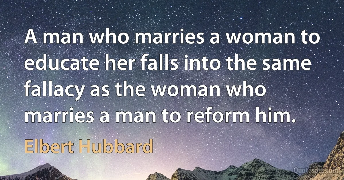 A man who marries a woman to educate her falls into the same fallacy as the woman who marries a man to reform him. (Elbert Hubbard)