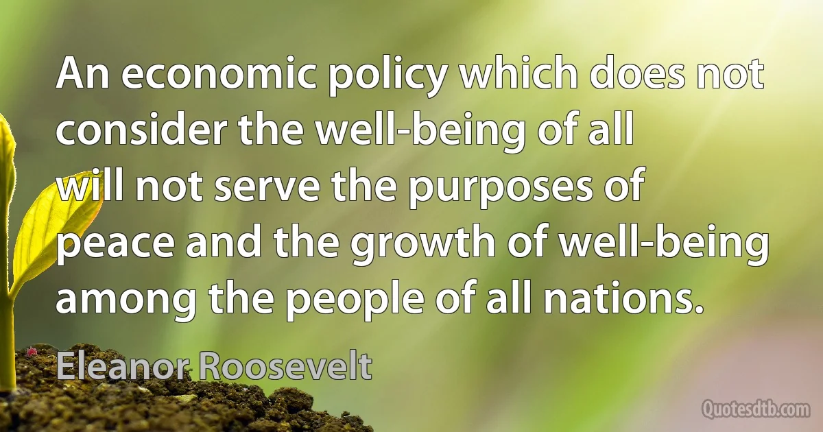 An economic policy which does not consider the well-being of all will not serve the purposes of peace and the growth of well-being among the people of all nations. (Eleanor Roosevelt)