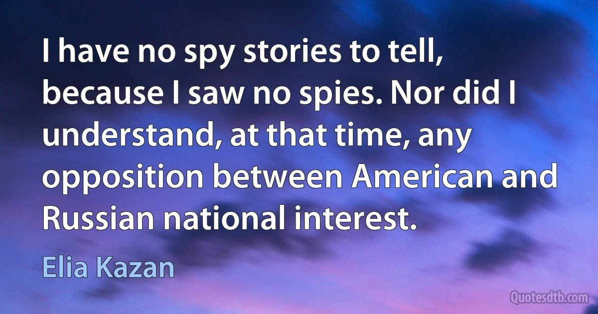 I have no spy stories to tell, because I saw no spies. Nor did I understand, at that time, any opposition between American and Russian national interest. (Elia Kazan)