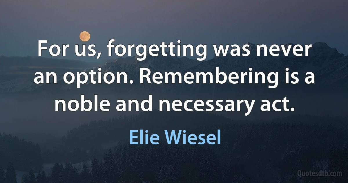 For us, forgetting was never an option. Remembering is a noble and necessary act. (Elie Wiesel)