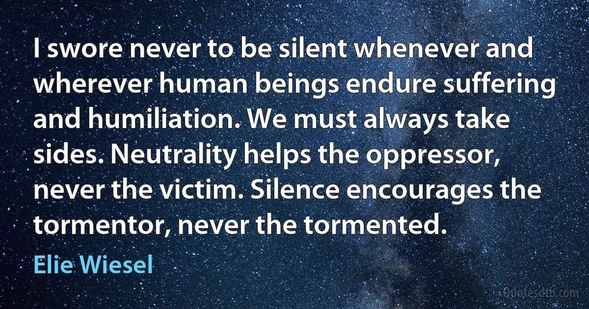 I swore never to be silent whenever and wherever human beings endure suffering and humiliation. We must always take sides. Neutrality helps the oppressor, never the victim. Silence encourages the tormentor, never the tormented. (Elie Wiesel)