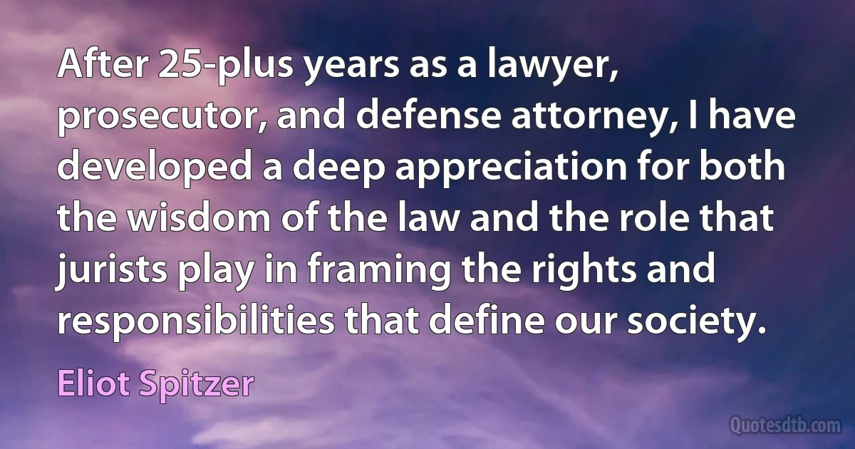 After 25-plus years as a lawyer, prosecutor, and defense attorney, I have developed a deep appreciation for both the wisdom of the law and the role that jurists play in framing the rights and responsibilities that define our society. (Eliot Spitzer)