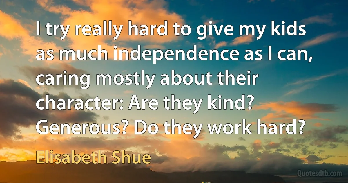 I try really hard to give my kids as much independence as I can, caring mostly about their character: Are they kind? Generous? Do they work hard? (Elisabeth Shue)