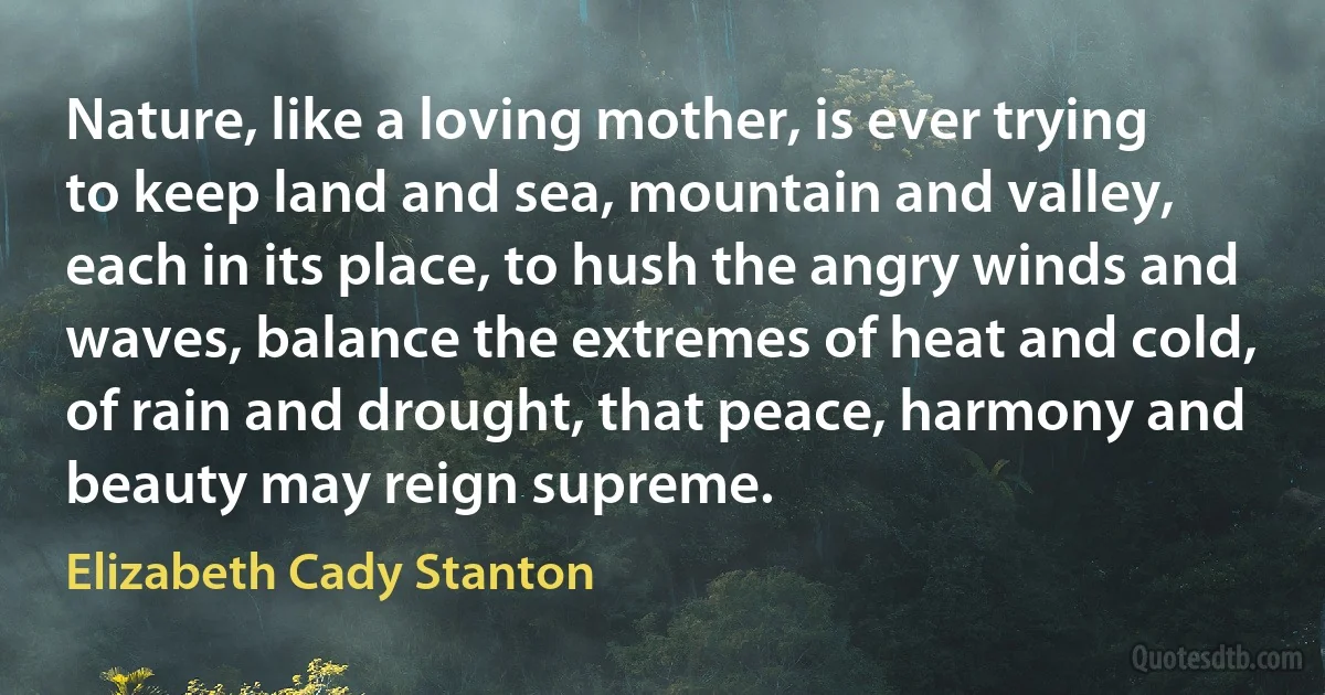 Nature, like a loving mother, is ever trying to keep land and sea, mountain and valley, each in its place, to hush the angry winds and waves, balance the extremes of heat and cold, of rain and drought, that peace, harmony and beauty may reign supreme. (Elizabeth Cady Stanton)