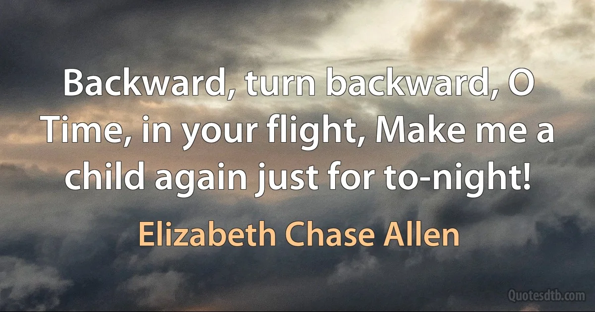 Backward, turn backward, O Time, in your flight, Make me a child again just for to-night! (Elizabeth Chase Allen)