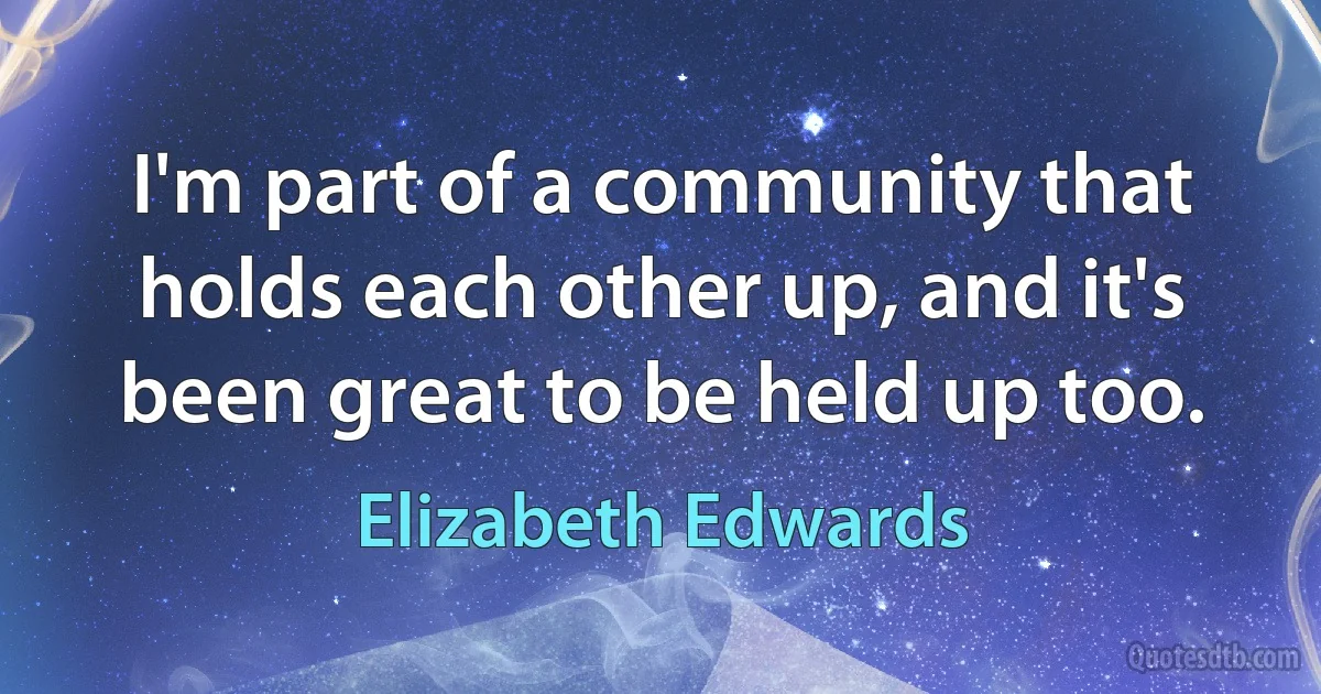 I'm part of a community that holds each other up, and it's been great to be held up too. (Elizabeth Edwards)