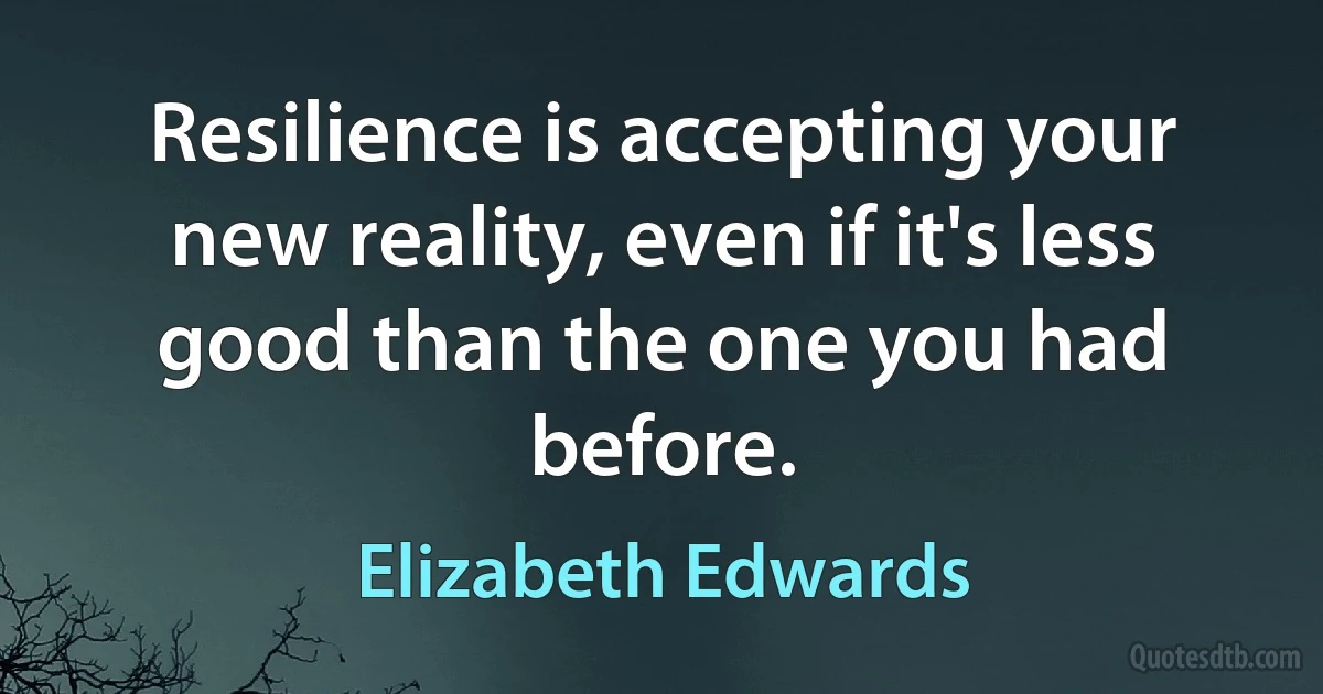 Resilience is accepting your new reality, even if it's less good than the one you had before. (Elizabeth Edwards)