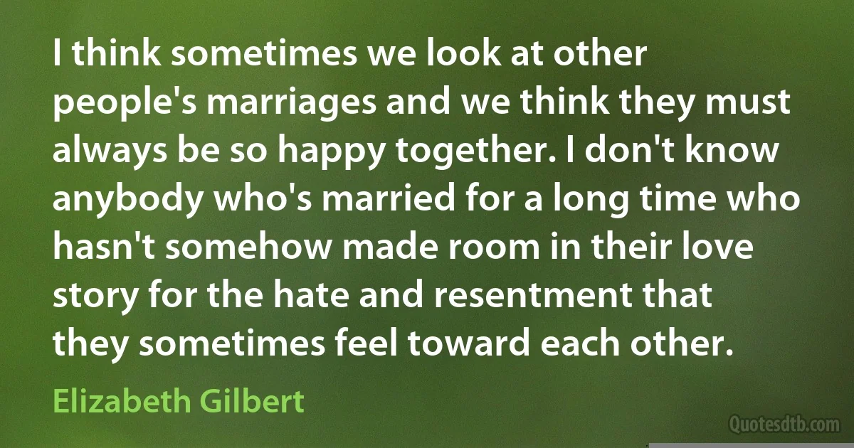 I think sometimes we look at other people's marriages and we think they must always be so happy together. I don't know anybody who's married for a long time who hasn't somehow made room in their love story for the hate and resentment that they sometimes feel toward each other. (Elizabeth Gilbert)