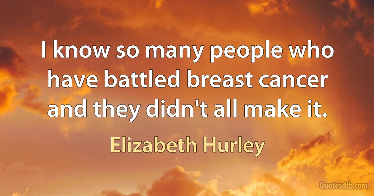 I know so many people who have battled breast cancer and they didn't all make it. (Elizabeth Hurley)