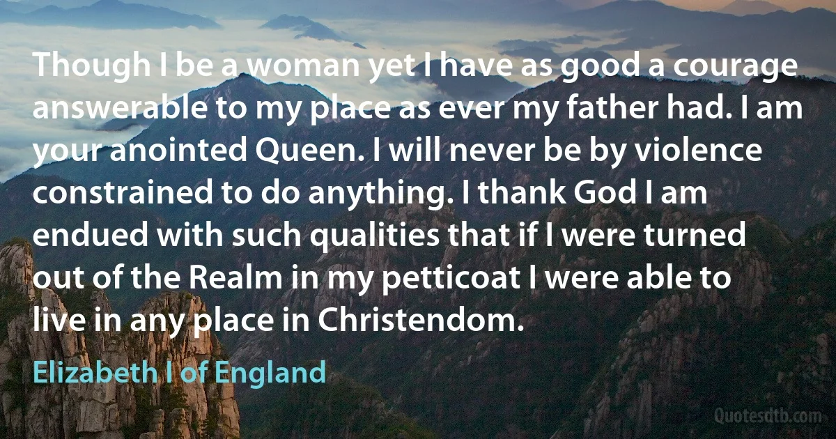 Though I be a woman yet I have as good a courage answerable to my place as ever my father had. I am your anointed Queen. I will never be by violence constrained to do anything. I thank God I am endued with such qualities that if I were turned out of the Realm in my petticoat I were able to live in any place in Christendom. (Elizabeth I of England)