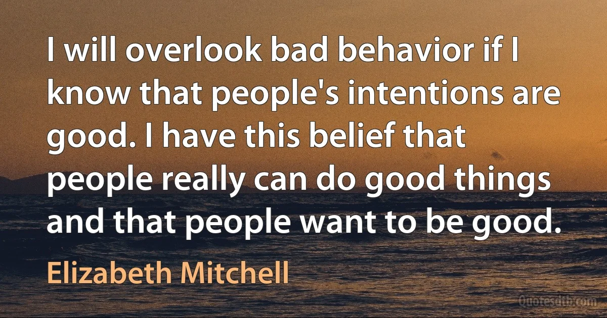 I will overlook bad behavior if I know that people's intentions are good. I have this belief that people really can do good things and that people want to be good. (Elizabeth Mitchell)