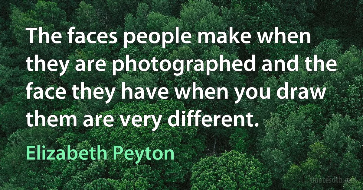 The faces people make when they are photographed and the face they have when you draw them are very different. (Elizabeth Peyton)