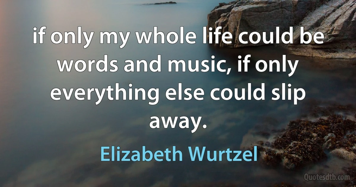 if only my whole life could be words and music, if only everything else could slip away. (Elizabeth Wurtzel)