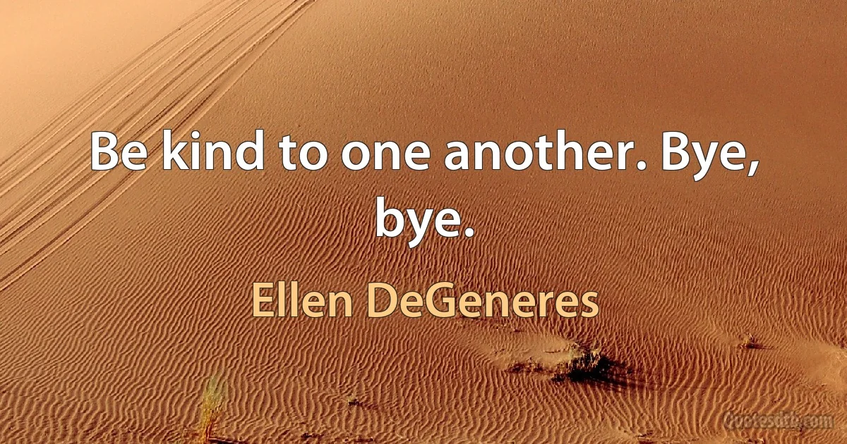 Be kind to one another. Bye, bye. (Ellen DeGeneres)