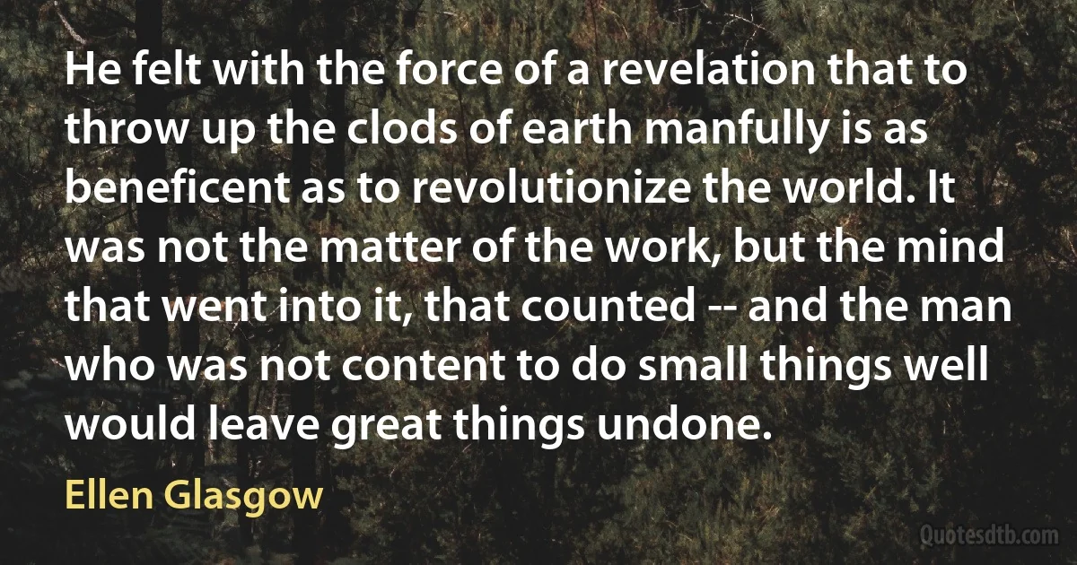 He felt with the force of a revelation that to throw up the clods of earth manfully is as beneficent as to revolutionize the world. It was not the matter of the work, but the mind that went into it, that counted -- and the man who was not content to do small things well would leave great things undone. (Ellen Glasgow)