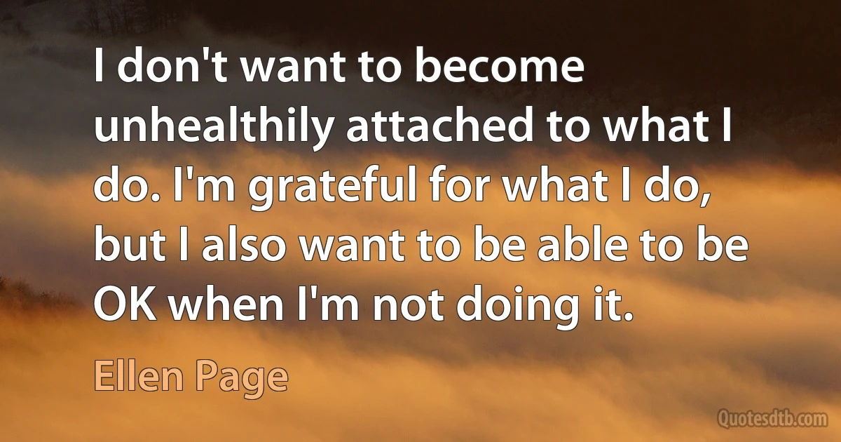 I don't want to become unhealthily attached to what I do. I'm grateful for what I do, but I also want to be able to be OK when I'm not doing it. (Ellen Page)