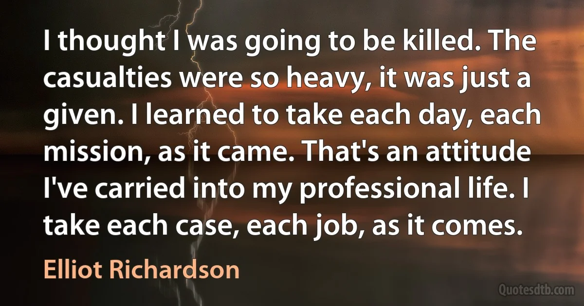 I thought I was going to be killed. The casualties were so heavy, it was just a given. I learned to take each day, each mission, as it came. That's an attitude I've carried into my professional life. I take each case, each job, as it comes. (Elliot Richardson)