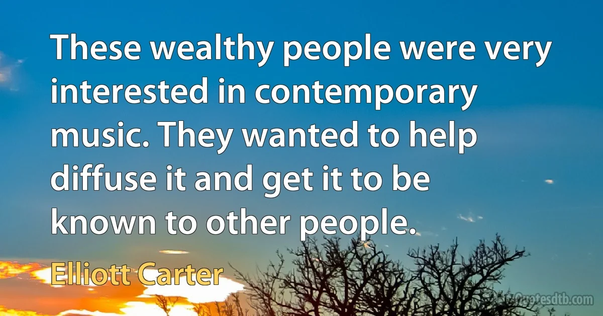 These wealthy people were very interested in contemporary music. They wanted to help diffuse it and get it to be known to other people. (Elliott Carter)