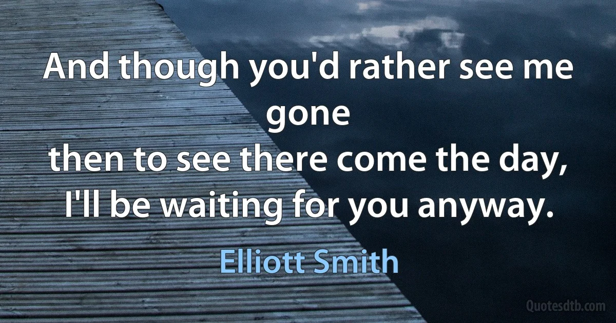 And though you'd rather see me gone
then to see there come the day,
I'll be waiting for you anyway. (Elliott Smith)