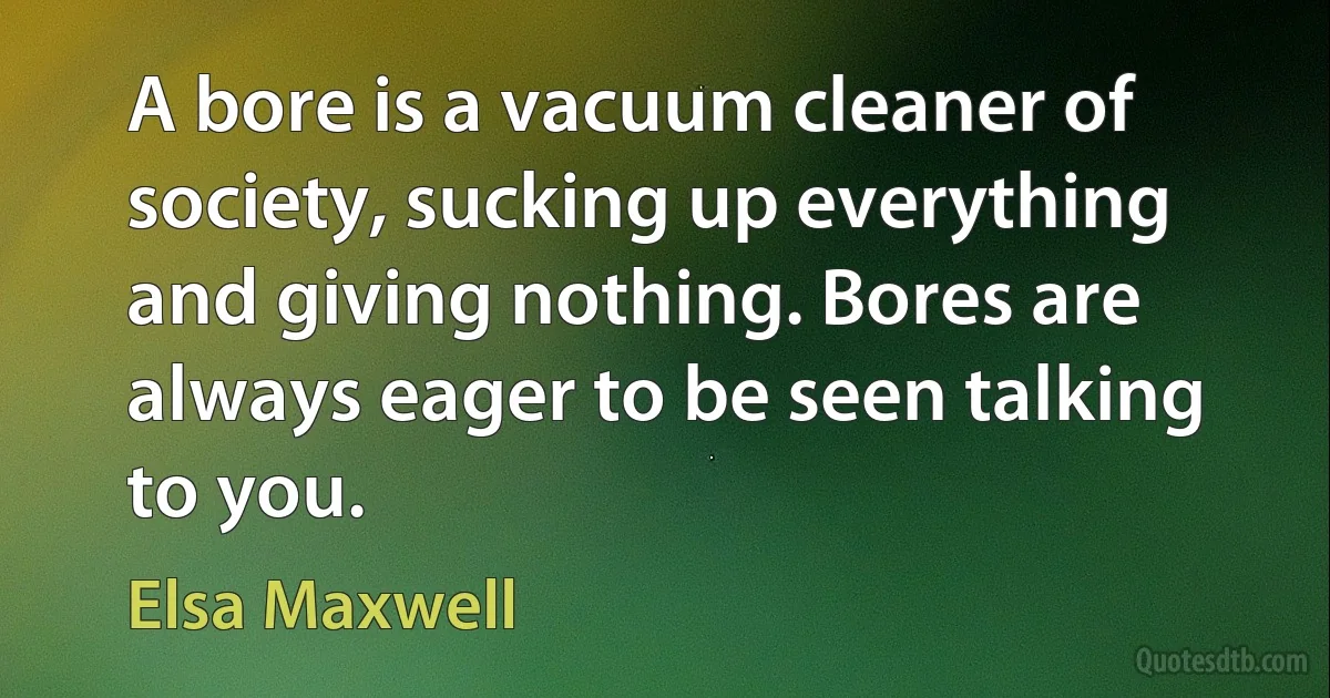 A bore is a vacuum cleaner of society, sucking up everything and giving nothing. Bores are always eager to be seen talking to you. (Elsa Maxwell)