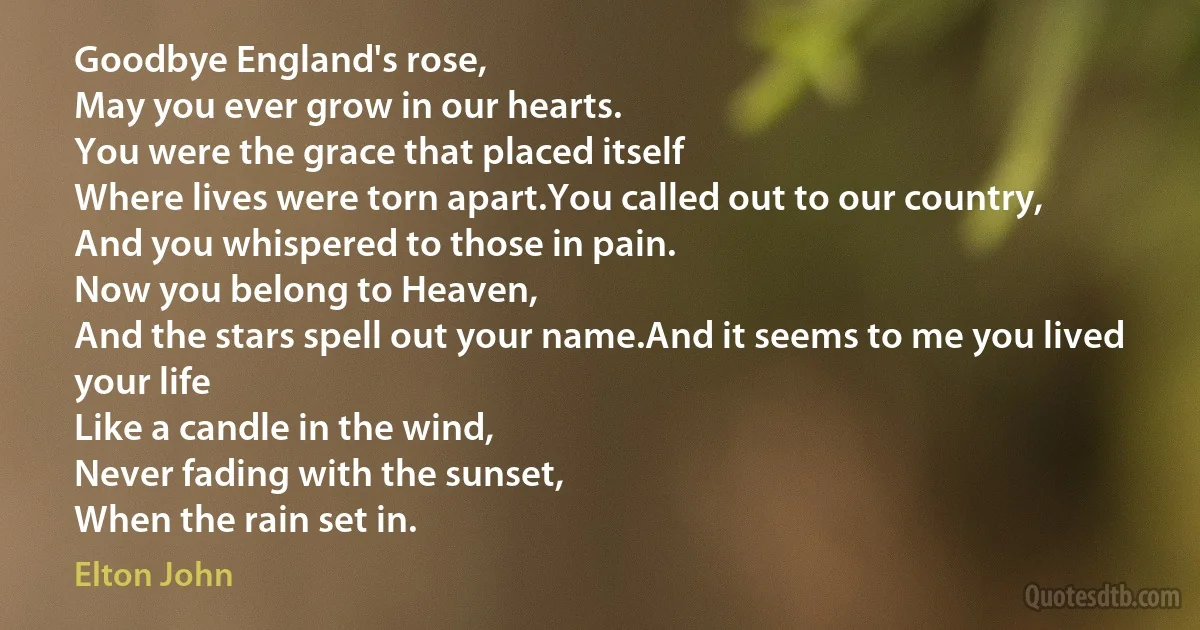 Goodbye England's rose,
May you ever grow in our hearts.
You were the grace that placed itself
Where lives were torn apart.You called out to our country,
And you whispered to those in pain.
Now you belong to Heaven,
And the stars spell out your name.And it seems to me you lived your life
Like a candle in the wind,
Never fading with the sunset,
When the rain set in. (Elton John)