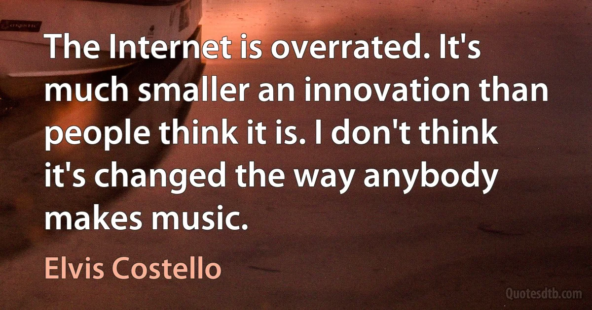 The Internet is overrated. It's much smaller an innovation than people think it is. I don't think it's changed the way anybody makes music. (Elvis Costello)