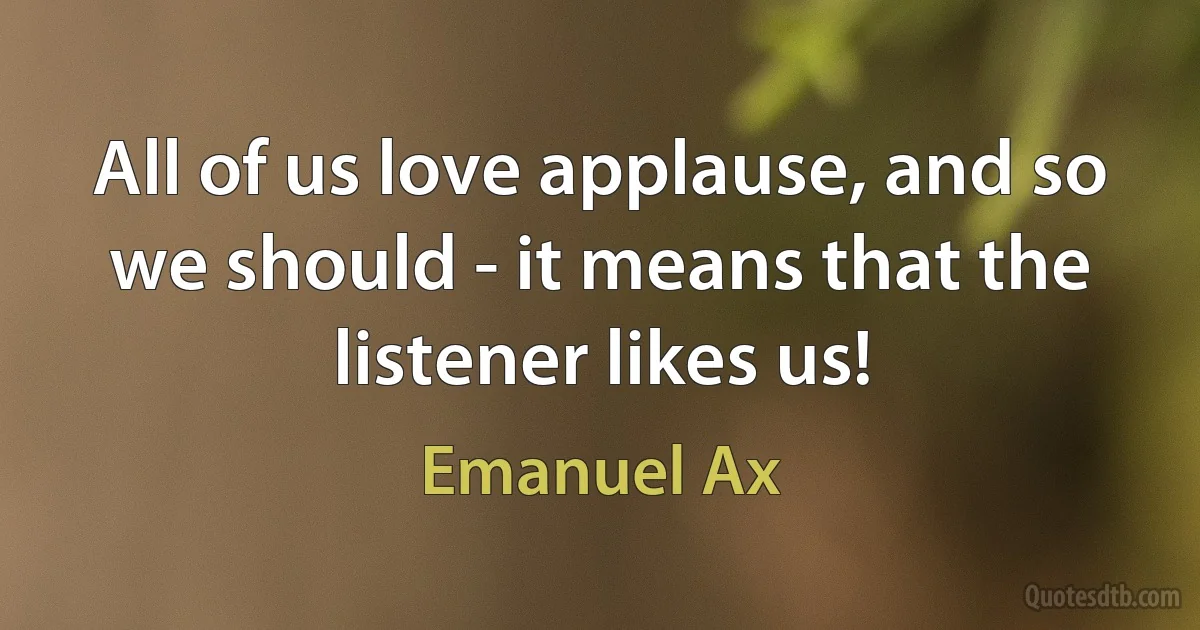 All of us love applause, and so we should - it means that the listener likes us! (Emanuel Ax)