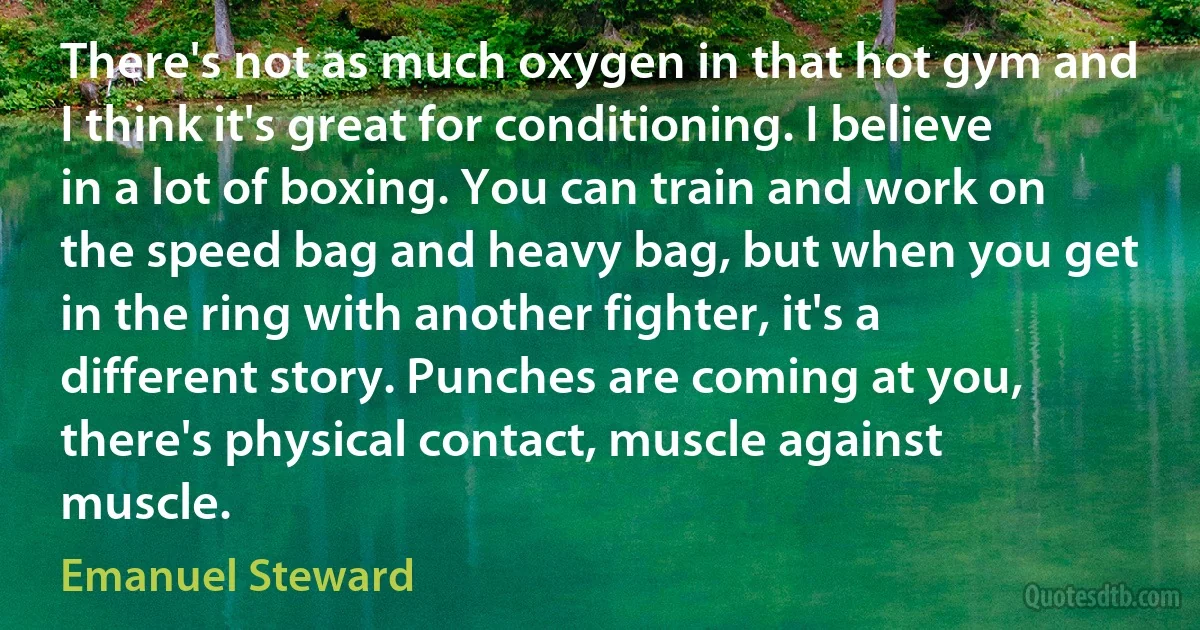 There's not as much oxygen in that hot gym and I think it's great for conditioning. I believe in a lot of boxing. You can train and work on the speed bag and heavy bag, but when you get in the ring with another fighter, it's a different story. Punches are coming at you, there's physical contact, muscle against muscle. (Emanuel Steward)