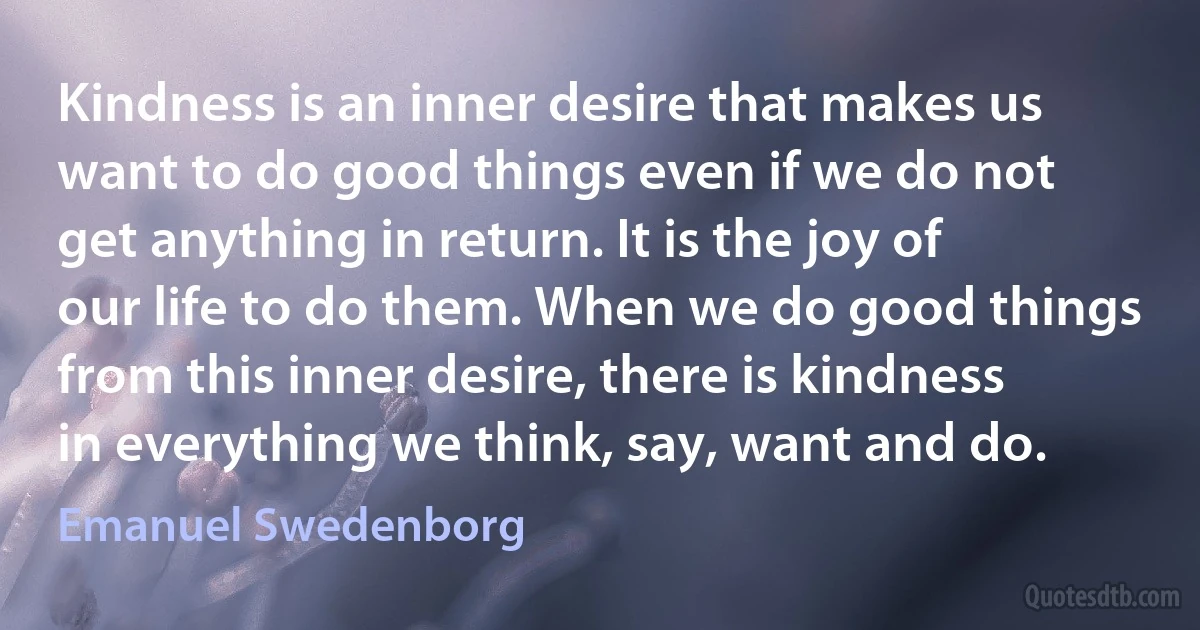 Kindness is an inner desire that makes us want to do good things even if we do not get anything in return. It is the joy of our life to do them. When we do good things from this inner desire, there is kindness in everything we think, say, want and do. (Emanuel Swedenborg)