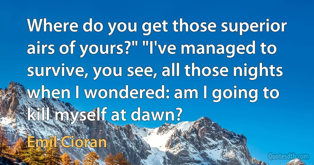 Where do you get those superior airs of yours?" "I've managed to survive, you see, all those nights when I wondered: am I going to kill myself at dawn? (Emil Cioran)