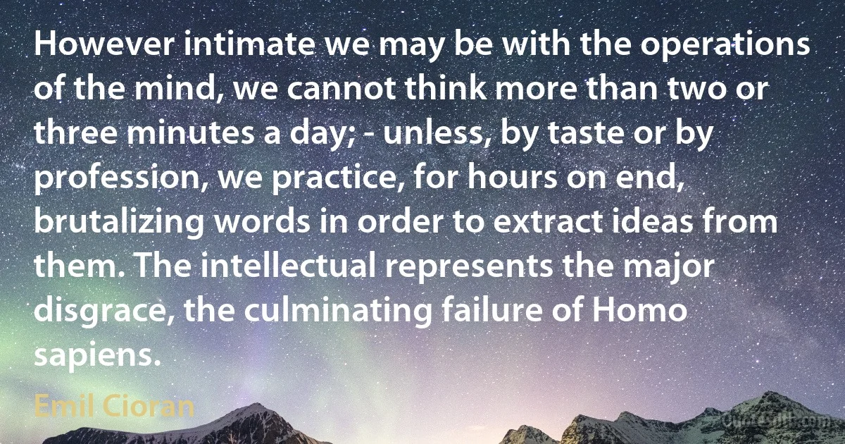 However intimate we may be with the operations of the mind, we cannot think more than two or three minutes a day; - unless, by taste or by profession, we practice, for hours on end, brutalizing words in order to extract ideas from them. The intellectual represents the major disgrace, the culminating failure of Homo sapiens. (Emil Cioran)