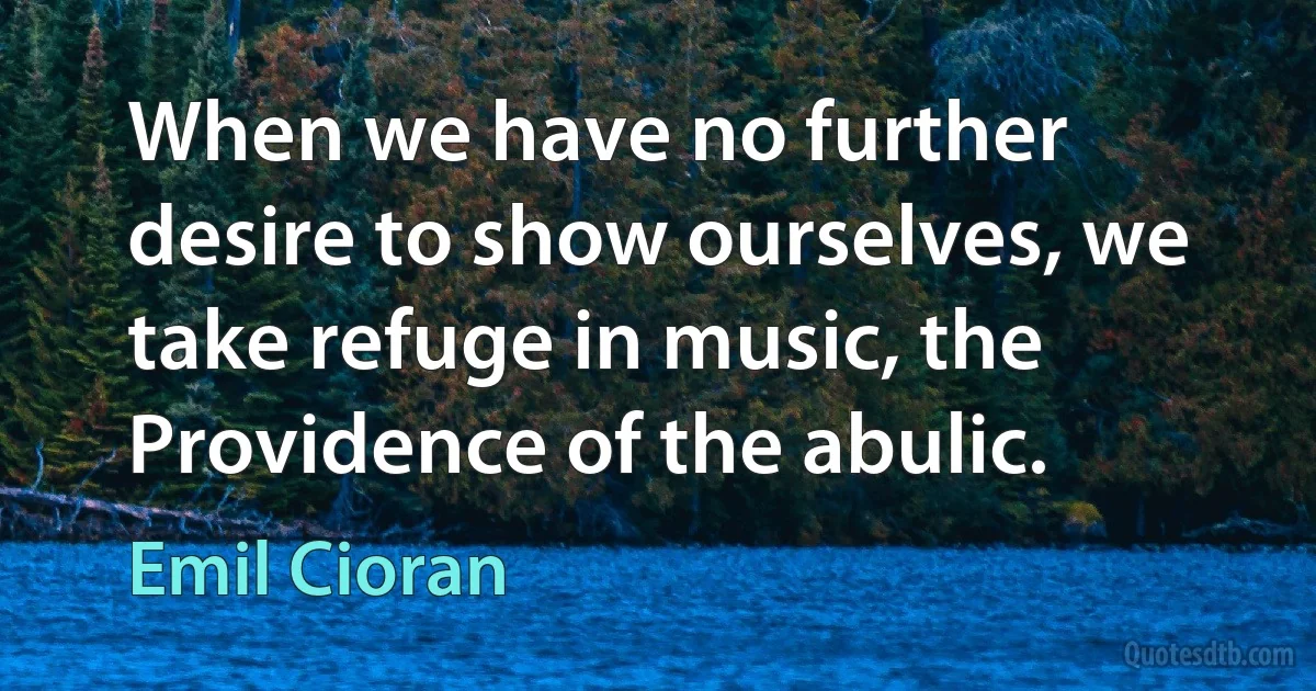 When we have no further desire to show ourselves, we take refuge in music, the Providence of the abulic. (Emil Cioran)