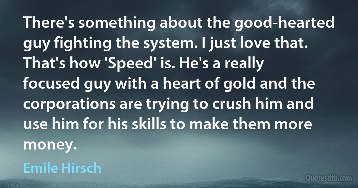 There's something about the good-hearted guy fighting the system. I just love that. That's how 'Speed' is. He's a really focused guy with a heart of gold and the corporations are trying to crush him and use him for his skills to make them more money. (Emile Hirsch)