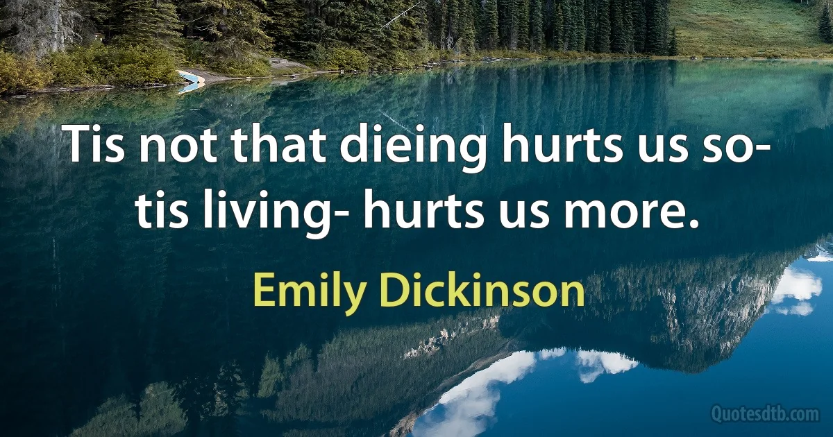 Tis not that dieing hurts us so- tis living- hurts us more. (Emily Dickinson)